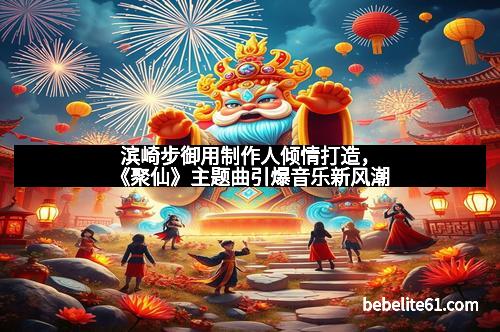 滨崎步御用制作人倾情打造，《聚仙》主题曲引爆音乐新风潮